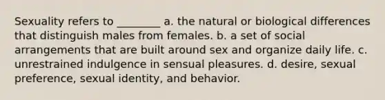 Sexuality refers to ________ a. the natural or biological differences that distinguish males from females. b. a set of social arrangements that are built around sex and organize daily life. c. unrestrained indulgence in sensual pleasures. d. desire, sexual preference, sexual identity, and behavior.