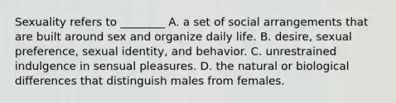 Sexuality refers to ________ A. a set of social arrangements that are built around sex and organize daily life. B. desire, sexual preference, sexual identity, and behavior. C. unrestrained indulgence in sensual pleasures. D. the natural or biological differences that distinguish males from females.