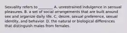 Sexuality refers to ________ A. unrestrained indulgence in sensual pleasures. B. a set of social arrangements that are built around sex and organize daily life. C. desire, sexual preference, sexual identity, and behavior. D. the natural or biological differences that distinguish males from females.