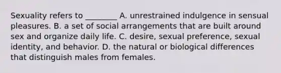 Sexuality refers to ________ A. unrestrained indulgence in sensual pleasures. B. a set of social arrangements that are built around sex and organize daily life. C. desire, sexual preference, sexual identity, and behavior. D. the natural or biological differences that distinguish males from females.