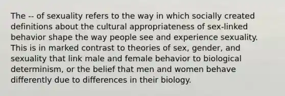 The -- of sexuality refers to the way in which socially created definitions about the cultural appropriateness of sex-linked behavior shape the way people see and experience sexuality. This is in marked contrast to theories of sex, gender, and sexuality that link male and female behavior to biological determinism, or the belief that men and women behave differently due to differences in their biology.