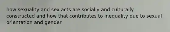 how sexuality and sex acts are socially and culturally constructed and how that contributes to inequality due to sexual orientation and gender