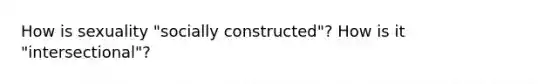 How is sexuality "socially constructed"? How is it "intersectional"?