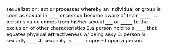 sexualization: act or processes whereby an individual or group is seen as sexual in ____ or person become aware of their _____ 1. persons value comes from his/her sexual ___ or _____ to the exclusion of other characteristics 2.a person held to a ____ that equates physical attractiveness w/ being sexy 3. person is sexually ____ 4. sexuality is _____ imposed upon a person