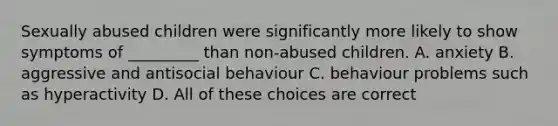 Sexually abused children were significantly more likely to show symptoms of _________ than non-abused children. A. anxiety B. aggressive and antisocial behaviour C. behaviour problems such as hyperactivity D. All of these choices are correct