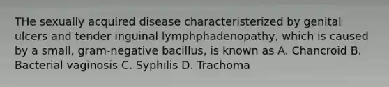 THe sexually acquired disease characteristerized by genital ulcers and tender inguinal lymphphadenopathy, which is caused by a small, gram-negative bacillus, is known as A. Chancroid B. Bacterial vaginosis C. Syphilis D. Trachoma