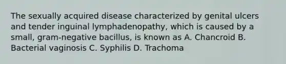 The sexually acquired disease characterized by genital ulcers and tender inguinal lymphadenopathy, which is caused by a small, gram-negative bacillus, is known as A. Chancroid B. Bacterial vaginosis C. Syphilis D. Trachoma