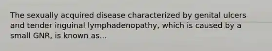 The sexually acquired disease characterized by genital ulcers and tender inguinal lymphadenopathy, which is caused by a small GNR, is known as...