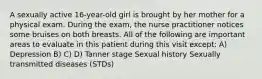 A sexually active 16-year-old girl is brought by her mother for a physical exam. During the exam, the nurse practitioner notices some bruises on both breasts. All of the following are important areas to evaluate in this patient during this visit except: A) Depression B) C) D) Tanner stage Sexual history Sexually transmitted diseases (STDs)