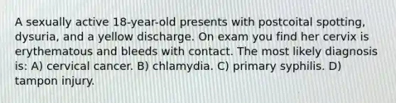 A sexually active 18-year-old presents with postcoital spotting, dysuria, and a yellow discharge. On exam you find her cervix is erythematous and bleeds with contact. The most likely diagnosis is: A) cervical cancer. B) chlamydia. C) primary syphilis. D) tampon injury.