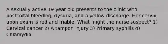 A sexually active 19-year-old presents to the clinic with postcoital bleeding, dysuria, and a yellow discharge. Her cervix upon exam is red and friable. What might the nurse suspect? 1) Cervical cancer 2) A tampon injury 3) Primary syphilis 4) Chlamydia