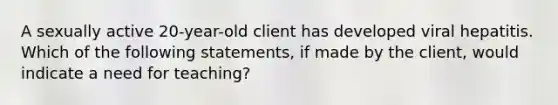 A sexually active 20-year-old client has developed viral hepatitis. Which of the following statements, if made by the client, would indicate a need for teaching?