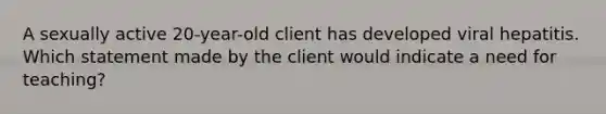 A sexually active 20-year-old client has developed viral hepatitis. Which statement made by the client would indicate a need for teaching?