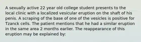 A sexually active 22 year old college student presents to the local clinic with a localized vesicular eruption on the shaft of his penis. A scraping of the base of one of the vesicles is positive for Tzanck cells. The patient mentions that he had a similar eruption in the same area 2 months earlier. The reappearance of this eruption may be explained by: