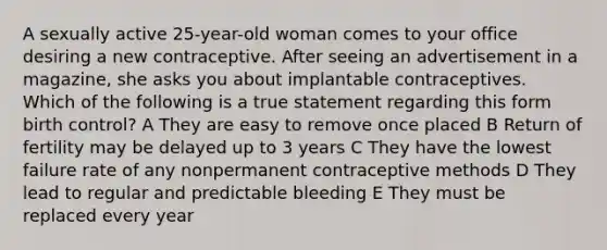 A sexually active 25-year-old woman comes to your office desiring a new contraceptive. After seeing an advertisement in a magazine, she asks you about implantable contraceptives. Which of the following is a true statement regarding this form birth control? A They are easy to remove once placed B Return of fertility may be delayed up to 3 years C They have the lowest failure rate of any nonpermanent contraceptive methods D They lead to regular and predictable bleeding E They must be replaced every year