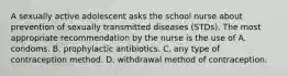 A sexually active adolescent asks the school nurse about prevention of sexually transmitted diseases (STDs). The most appropriate recommendation by the nurse is the use of A. condoms. B. prophylactic antibiotics. C. any type of contraception method. D. withdrawal method of contraception.