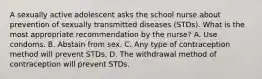 A sexually active adolescent asks the school nurse about prevention of sexually transmitted diseases (STDs). What is the most appropriate recommendation by the nurse? A. Use condoms. B. Abstain from sex. C. Any type of contraception method will prevent STDs. D. The withdrawal method of contraception will prevent STDs.