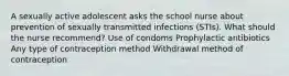 A sexually active adolescent asks the school nurse about prevention of sexually transmitted infections (STIs). What should the nurse recommend? Use of condoms Prophylactic antibiotics Any type of contraception method Withdrawal method of contraception