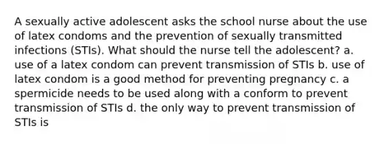 A sexually active adolescent asks the school nurse about the use of latex condoms and the prevention of sexually transmitted infections (STIs). What should the nurse tell the adolescent? a. use of a latex condom can prevent transmission of STIs b. use of latex condom is a good method for preventing pregnancy c. a spermicide needs to be used along with a conform to prevent transmission of STIs d. the only way to prevent transmission of STIs is