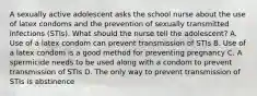 A sexually active adolescent asks the school nurse about the use of latex condoms and the prevention of sexually transmitted infections (STIs). What should the nurse tell the adolescent? A. Use of a latex condom can prevent transmission of STIs B. Use of a latex condom is a good method for preventing pregnancy C. A spermicide needs to be used along with a condom to prevent transmission of STIs D. The only way to prevent transmission of STIs is abstinence