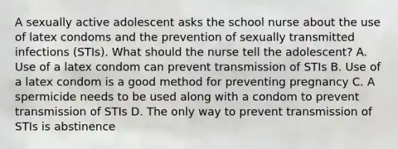 A sexually active adolescent asks the school nurse about the use of latex condoms and the prevention of sexually transmitted infections (STIs). What should the nurse tell the adolescent? A. Use of a latex condom can prevent transmission of STIs B. Use of a latex condom is a good method for preventing pregnancy C. A spermicide needs to be used along with a condom to prevent transmission of STIs D. The only way to prevent transmission of STIs is abstinence