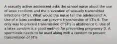 A sexually active adolescent asks the school nurse about the use of latex condoms and the prevention of sexually transmitted infections (STIs). What would the nurse tell the adolescent? A. Use of a latex condom can prevent transmission of STIs B. The only way to prevent transmission of STIs is abstinence C. Use of a latex condom is a good method for preventing pregnancy D. A spermicide needs to be used along with a condom to prevent transmission of STIs