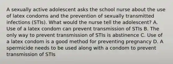 A sexually active adolescent asks the school nurse about the use of latex condoms and the prevention of sexually transmitted infections (STIs). What would the nurse tell the adolescent? A. Use of a latex condom can prevent transmission of STIs B. The only way to prevent transmission of STIs is abstinence C. Use of a latex condom is a good method for preventing pregnancy D. A spermicide needs to be used along with a condom to prevent transmission of STIs