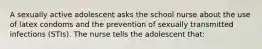 A sexually active adolescent asks the school nurse about the use of latex condoms and the prevention of sexually transmitted infections (STIs). The nurse tells the adolescent that: