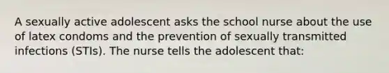 A sexually active adolescent asks the school nurse about the use of latex condoms and the prevention of sexually transmitted infections (STIs). The nurse tells the adolescent that: