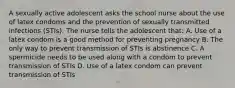 A sexually active adolescent asks the school nurse about the use of latex condoms and the prevention of sexually transmitted infections (STIs). The nurse tells the adolescent that: A. Use of a latex condom is a good method for preventing pregnancy B. The only way to prevent transmission of STIs is abstinence C. A spermicide needs to be used along with a condom to prevent transmission of STIs D. Use of a latex condom can prevent transmission of STIs