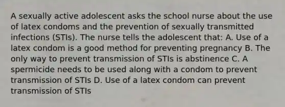 A sexually active adolescent asks the school nurse about the use of latex condoms and the prevention of sexually transmitted infections (STIs). The nurse tells the adolescent that: A. Use of a latex condom is a good method for preventing pregnancy B. The only way to prevent transmission of STIs is abstinence C. A spermicide needs to be used along with a condom to prevent transmission of STIs D. Use of a latex condom can prevent transmission of STIs