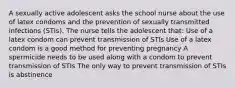 A sexually active adolescent asks the school nurse about the use of latex condoms and the prevention of sexually transmitted infections (STIs). The nurse tells the adolescent that: Use of a latex condom can prevent transmission of STIs Use of a latex condom is a good method for preventing pregnancy A spermicide needs to be used along with a condom to prevent transmission of STIs The only way to prevent transmission of STIs is abstinence