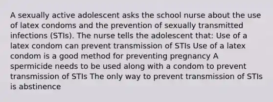 A sexually active adolescent asks the school nurse about the use of latex condoms and the prevention of sexually transmitted infections (STIs). The nurse tells the adolescent that: Use of a latex condom can prevent transmission of STIs Use of a latex condom is a good method for preventing pregnancy A spermicide needs to be used along with a condom to prevent transmission of STIs The only way to prevent transmission of STIs is abstinence