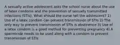 A sexually active adolescent asks the school nurse about the use of latex condoms and the prevention of sexually transmitted infections (STIs). What should the nurse tell the adolescent? 1) Use of a latex condom can prevent transmission of STIs 2) The only way to prevent transmission of STIs is abstinence 3) Use of a latex condom is a good method for preventing pregnancy 4) A spermicide needs to be used along with a condom to prevent transmission of STIs