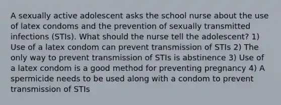 A sexually active adolescent asks the school nurse about the use of latex condoms and the prevention of sexually transmitted infections (STIs). What should the nurse tell the adolescent? 1) Use of a latex condom can prevent transmission of STIs 2) The only way to prevent transmission of STIs is abstinence 3) Use of a latex condom is a good method for preventing pregnancy 4) A spermicide needs to be used along with a condom to prevent transmission of STIs