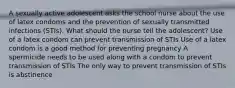 A sexually active adolescent asks the school nurse about the use of latex condoms and the prevention of sexually transmitted infections (STIs). What should the nurse tell the adolescent? Use of a latex condom can prevent transmission of STIs Use of a latex condom is a good method for preventing pregnancy A spermicide needs to be used along with a condom to prevent transmission of STIs The only way to prevent transmission of STIs is abstinence