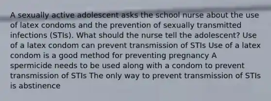 A sexually active adolescent asks the school nurse about the use of latex condoms and the prevention of sexually transmitted infections (STIs). What should the nurse tell the adolescent? Use of a latex condom can prevent transmission of STIs Use of a latex condom is a good method for preventing pregnancy A spermicide needs to be used along with a condom to prevent transmission of STIs The only way to prevent transmission of STIs is abstinence