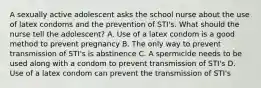 A sexually active adolescent asks the school nurse about the use of latex condoms and the prevention of STI's. What should the nurse tell the adolescent? A. Use of a latex condom is a good method to prevent pregnancy B. The only way to prevent transmission of STI's is abstinence C. A spermicide needs to be used along with a condom to prevent transmission of STI's D. Use of a latex condom can prevent the transmission of STI's