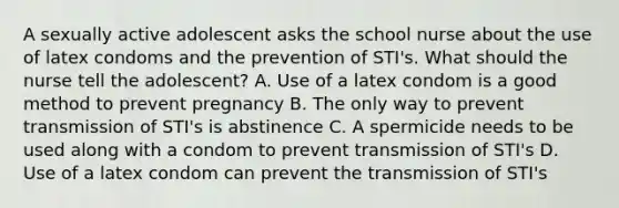 A sexually active adolescent asks the school nurse about the use of latex condoms and the prevention of STI's. What should the nurse tell the adolescent? A. Use of a latex condom is a good method to prevent pregnancy B. The only way to prevent transmission of STI's is abstinence C. A spermicide needs to be used along with a condom to prevent transmission of STI's D. Use of a latex condom can prevent the transmission of STI's