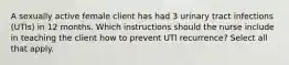 A sexually active female client has had 3 urinary tract infections (UTIs) in 12 months. Which instructions should the nurse include in teaching the client how to prevent UTI recurrence? Select all that apply.