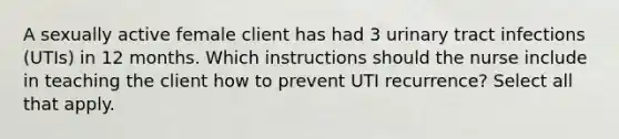 A sexually active female client has had 3 urinary tract infections (UTIs) in 12 months. Which instructions should the nurse include in teaching the client how to prevent UTI recurrence? Select all that apply.