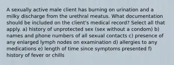 A sexually active male client has burning on urination and a milky discharge from the urethral meatus. What documentation should be included on the client's medical record? Select all that apply. a) history of unprotected sex (sex without a condom) b) names and phone numbers of all sexual contacts c) presence of any enlarged lymph nodes on examination d) allergies to any medications e) length of time since symptoms presented f) history of fever or chills