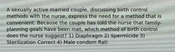 A sexually active married couple, discussing birth control methods with the nurse, express the need for a method that is convenient. Because the couple has told the nurse that family-planning goals have been met, which method of birth control does the nurse suggest? 1) Diaphragm 2) Spermicide 3) Sterilization Correct 4) Male condom Rati