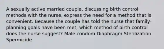 A sexually active married couple, discussing birth control methods with the nurse, express the need for a method that is convenient. Because the couple has told the nurse that family-planning goals have been met, which method of birth control does the nurse suggest? Male condom Diaphragm Sterilization Spermicide