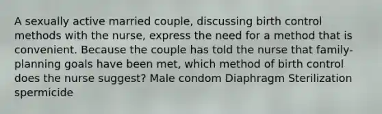 A sexually active married couple, discussing birth control methods with the nurse, express the need for a method that is convenient. Because the couple has told the nurse that family-planning goals have been met, which method of birth control does the nurse suggest? Male condom Diaphragm Sterilization spermicide