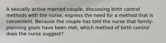 A sexually active married couple, discussing birth control methods with the nurse, express the need for a method that is convenient. Because the couple has told the nurse that family-planning goals have been met, which method of birth control does the nurse suggest?