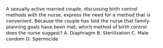 A sexually active married couple, discussing birth control methods with the nurse, express the need for a method that is convenient. Because the couple has told the nurse that family-planning goals have been met, which method of birth control does the nurse suggest? A. Diaphragm B. Sterilization C. Male condom D. Spermicide