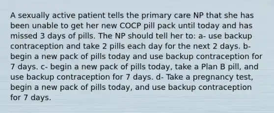 A sexually active patient tells the primary care NP that she has been unable to get her new COCP pill pack until today and has missed 3 days of pills. The NP should tell her to: a- use backup contraception and take 2 pills each day for the next 2 days. b- begin a new pack of pills today and use backup contraception for 7 days. c- begin a new pack of pills today, take a Plan B pill, and use backup contraception for 7 days. d- Take a pregnancy test, begin a new pack of pills today, and use backup contraception for 7 days.