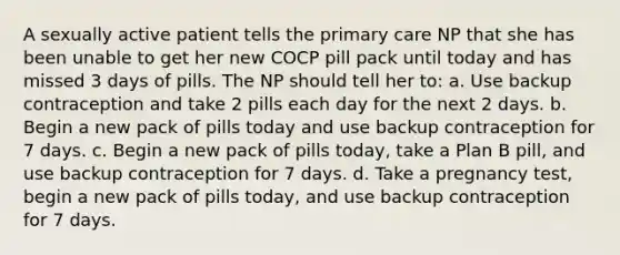 A sexually active patient tells the primary care NP that she has been unable to get her new COCP pill pack until today and has missed 3 days of pills. The NP should tell her to: a. Use backup contraception and take 2 pills each day for the next 2 days. b. Begin a new pack of pills today and use backup contraception for 7 days. c. Begin a new pack of pills today, take a Plan B pill, and use backup contraception for 7 days. d. Take a pregnancy test, begin a new pack of pills today, and use backup contraception for 7 days.