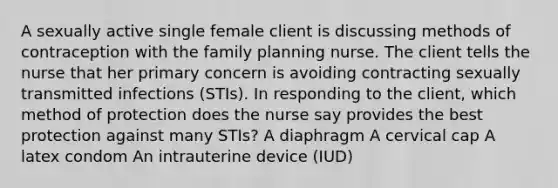 A sexually active single female client is discussing methods of contraception with the family planning nurse. The client tells the nurse that her primary concern is avoiding contracting sexually transmitted infections (STIs). In responding to the client, which method of protection does the nurse say provides the best protection against many STIs? A diaphragm A cervical cap A latex condom An intrauterine device (IUD)